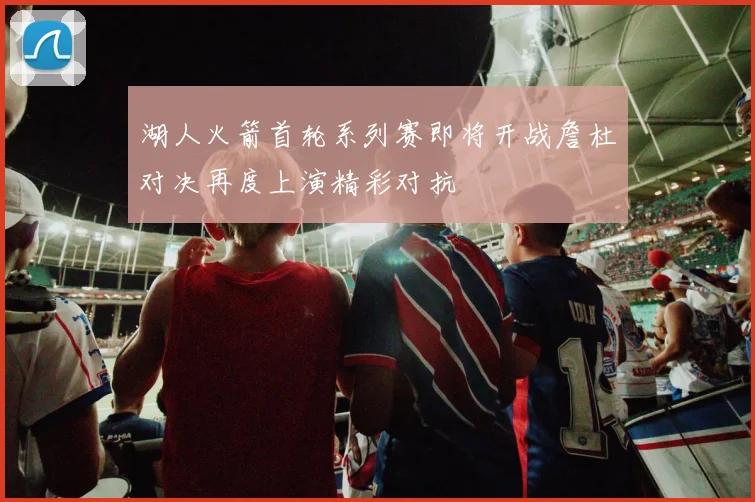 湖人火箭首轮系列赛即将开战詹杜对决再度上演精彩对抗