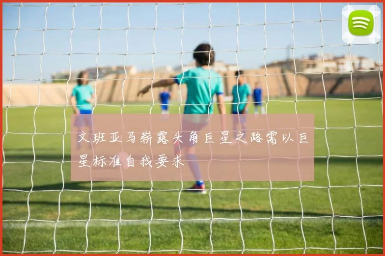 文班亚马崭露头角巨星之路需以巨星标准自我要求