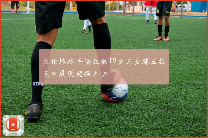 杰伦格林半场狂砍19分三分球五投五中展现超强火力