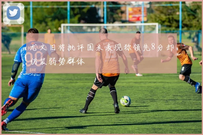 尤文旧将批评国米表现称领先8分却仍装弱势群体