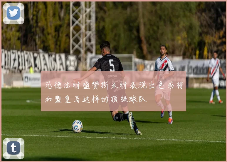 范德法特盛赞斯米特表现出色或将加盟皇马这样的顶级球队