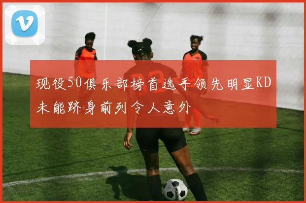 现役50俱乐部榜首选手领先明显KD未能跻身前列令人意外