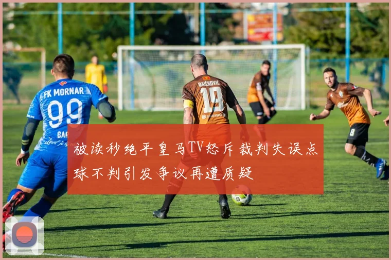 被读秒绝平皇马TV怒斥裁判失误点球不判引发争议再遭质疑