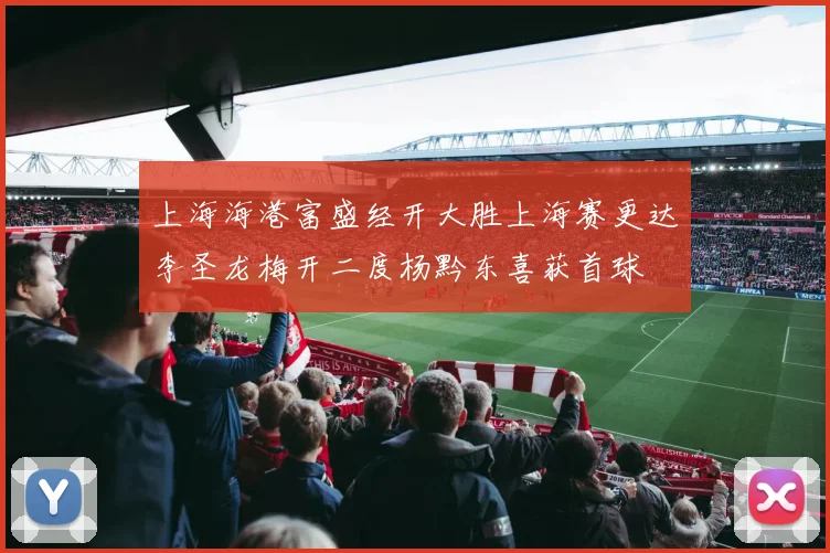 上海海港富盛经开大胜上海赛更达李圣龙梅开二度杨黔东喜获首球